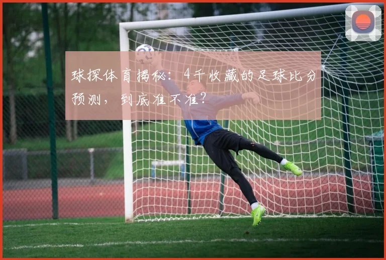 球探体育揭秘：4千收藏的足球比分预测，到底准不准？