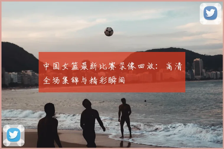 中国女篮最新比赛录像回放:高清全场集锦与精彩瞬间