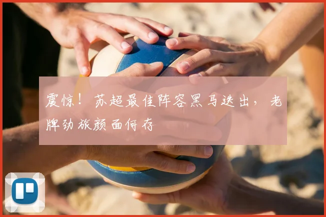 震惊！苏超最佳阵容黑马迭出，老牌劲旅颜面何存