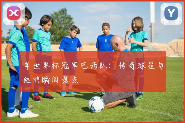 年世界杯冠军巴西队:传奇球星与经典瞬间盘点