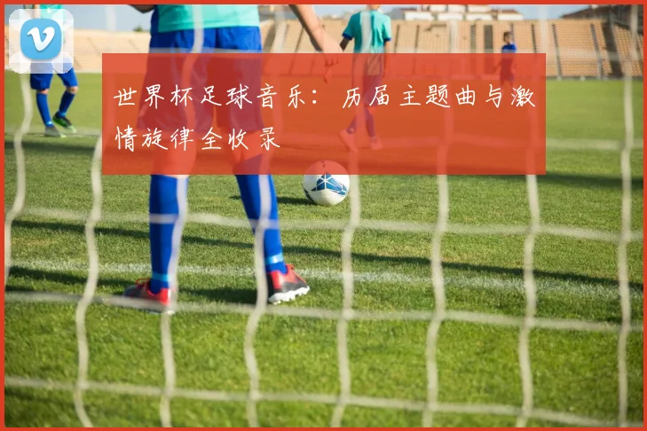 世界杯足球音乐：历届主题曲与激情旋律全收录