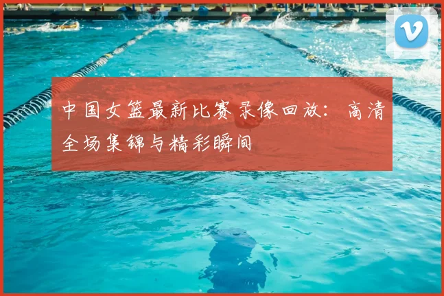 中国女篮最新比赛录像回放:高清全场集锦与精彩瞬间